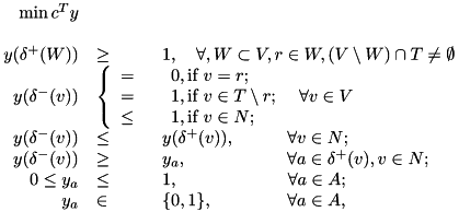\[ \begin{array}[t]{rll} \min {c}^T y\\ \\ y(\delta^+(W))&\geq& 1, ~~~ \forall , W\subset V, r\in W, (V\setminus W)\cap T\neq \emptyset\\ y(\delta^-(v))& \left\{{\begin{array}{l} = \\ = \\ \leq \end{array}}\right. & {\begin{array}{l} 0, \mbox{if } v=r;\\ 1, \mbox{if } v\in T\setminus{r};\\ 1, \mbox{if } v\in N; \end{array}} \hspace{2.9mm}\forall v \in V \\ y(\delta^-(v))&\leq& y(\delta^+(v)), \hspace{10.5mm}\forall v\in N;\\ y(\delta^-(v))&\geq& y_a, \hspace{20.2mm}\forall a\in\delta^+(v), v\in N;\\ 0\leq y_a&\leq& 1, \hspace{22mm}\forall a\in A;\\ y_a&\in& \{0,1\}, \hspace{15.1mm}\forall a\in A, \end{array} \]